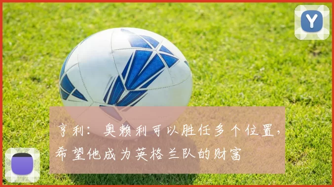 亨利：奥赖利可以胜任多个位置，希望他成为英格兰队的财富