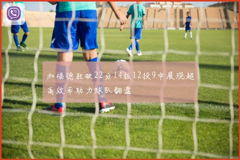 加福德狂砍22分14板12投9中展现超高效率助力球队翻盘