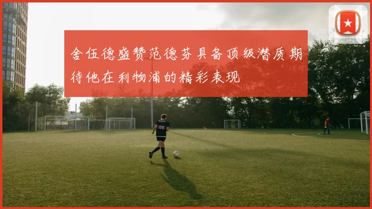 舍伍德盛赞范德芬具备顶级潜质期待他在利物浦的精彩表现