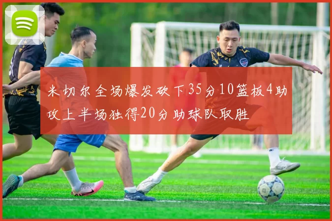 米切尔全场爆发砍下35分10篮板4助攻上半场独得20分助球队取胜