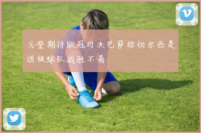 戈登期待欧冠对决巴萨称切尔西是顶级球队战胜不易