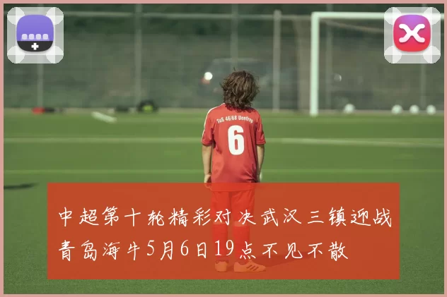 中超第十轮精彩对决武汉三镇迎战青岛海牛5月6日19点不见不散