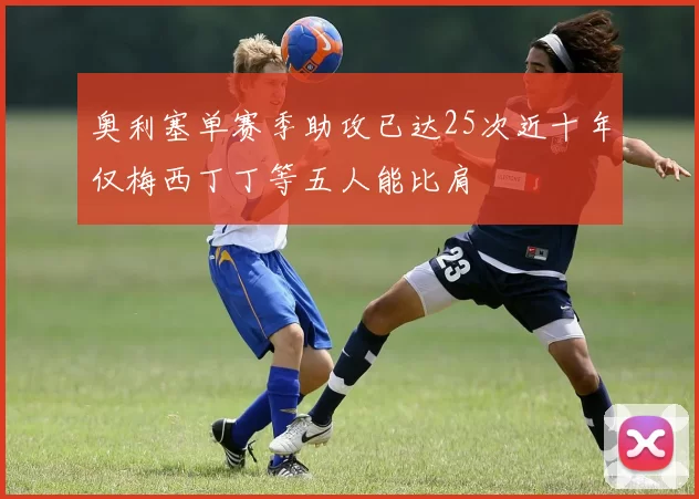 奥利塞单赛季助攻已达25次近十年仅梅西丁丁等五人能比肩