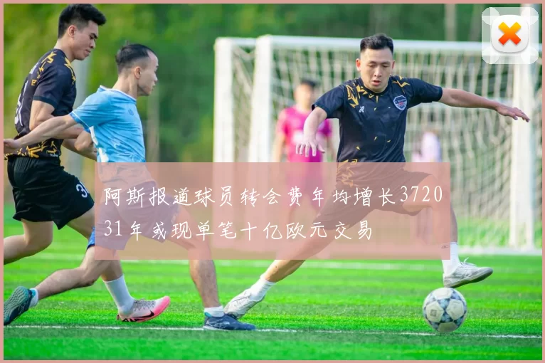 阿斯报道球员转会费年均增长372031年或现单笔十亿欧元交易