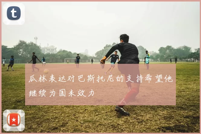瓜林表达对巴斯托尼的支持希望他继续为国米效力