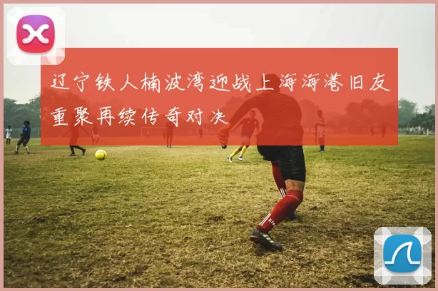 辽宁铁人楠波湾迎战上海海港旧友重聚再续传奇对决