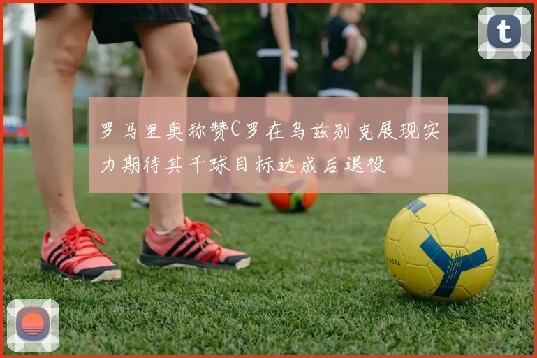 罗马里奥称赞C罗在乌兹别克展现实力期待其千球目标达成后退役
