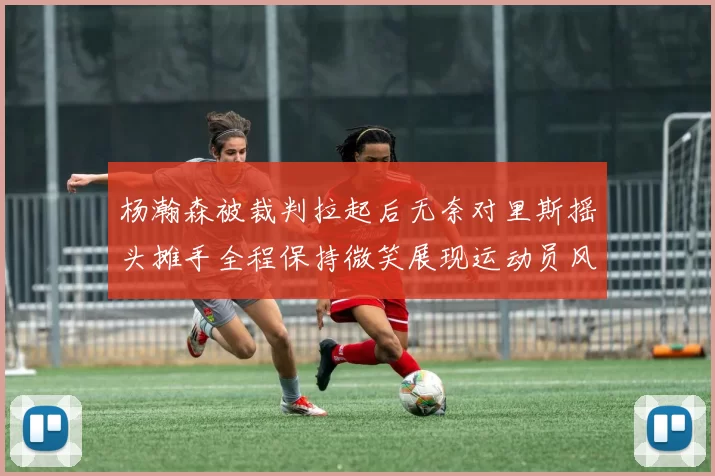 杨瀚森被裁判拉起后无奈对里斯摇头摊手全程保持微笑展现运动员风范