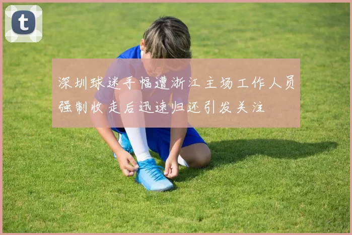 深圳球迷手幅遭浙江主场工作人员强制收走后迅速归还引发关注