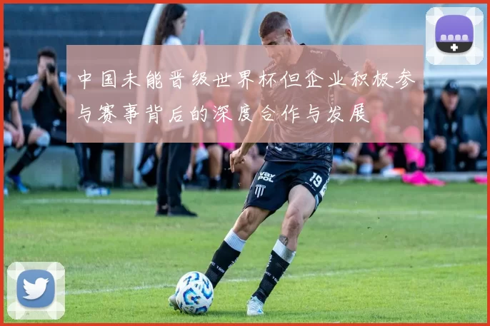 中国未能晋级世界杯但企业积极参与赛事背后的深度合作与发展