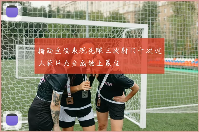 梅西全场表现亮眼三次射门十次过人获评九分成场上最佳