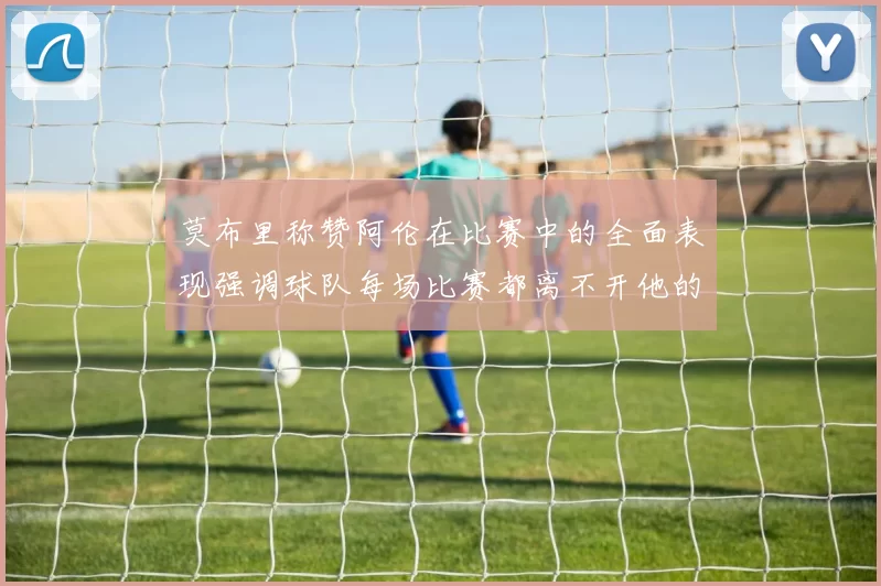 莫布里称赞阿伦在比赛中的全面表现强调球队每场比赛都离不开他的贡献