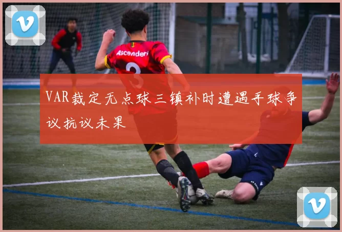 VAR裁定无点球三镇补时遭遇手球争议抗议未果