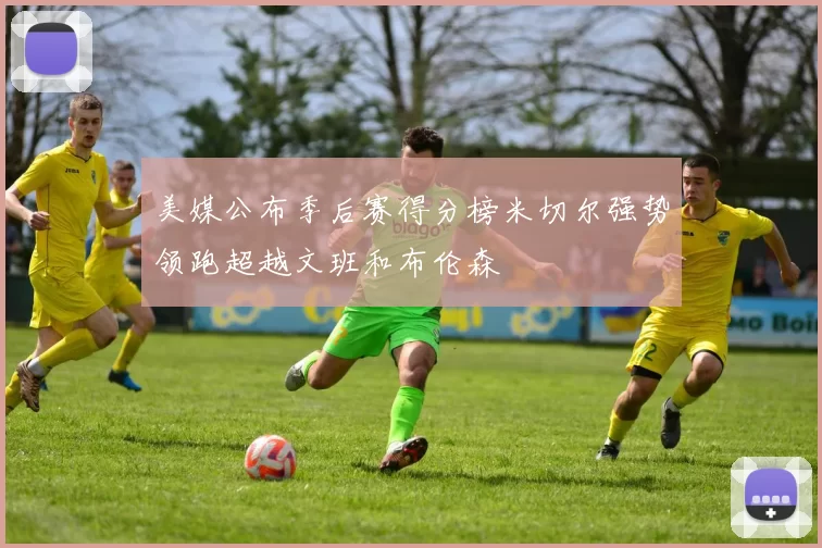 美媒公布季后赛得分榜米切尔强势领跑超越文班和布伦森
