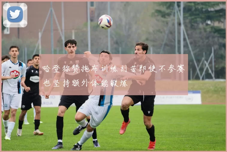 哈登称赞拖布训练刻苦即使不参赛也坚持额外体能锻炼