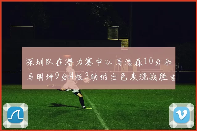 深圳队在潜力赛中以马浩森10分和马明坤9分4板3助的出色表现战胜吉林队